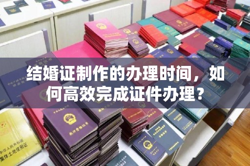 林芝结婚证制作的办理时间，如何高效完成证件办理？
